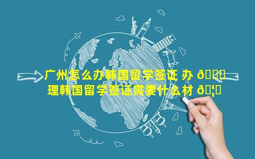 广州怎么办韩国留学签证 办 🐘 理韩国留学签证需要什么材 🦟 料